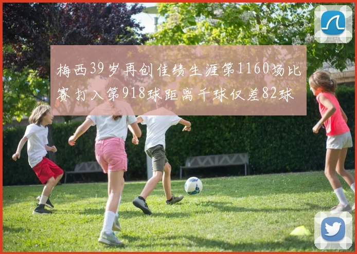 梅西39岁再创佳绩生涯第1160场比赛打入第918球距离千球仅差82球