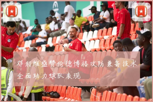 邓利维盛赞伦德博格攻防兼备技术全面助力球队表现