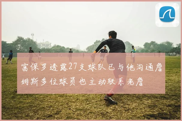 富保罗透露27支球队已与他沟通詹姆斯多位球员也主动联系老詹