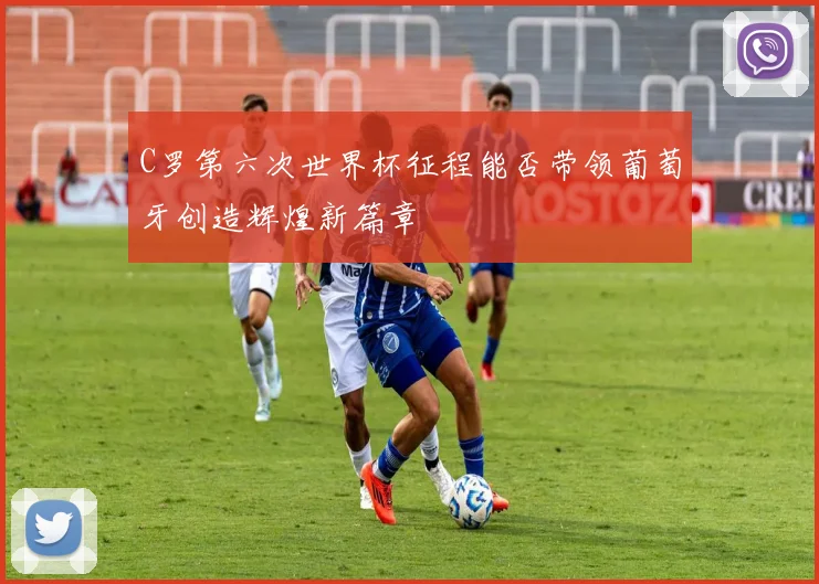 C罗第六次世界杯征程能否带领葡萄牙创造辉煌新篇章