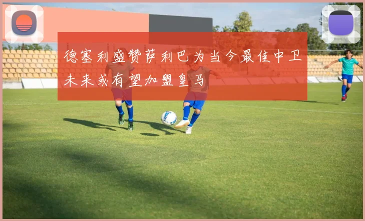 德塞利盛赞萨利巴为当今最佳中卫未来或有望加盟皇马