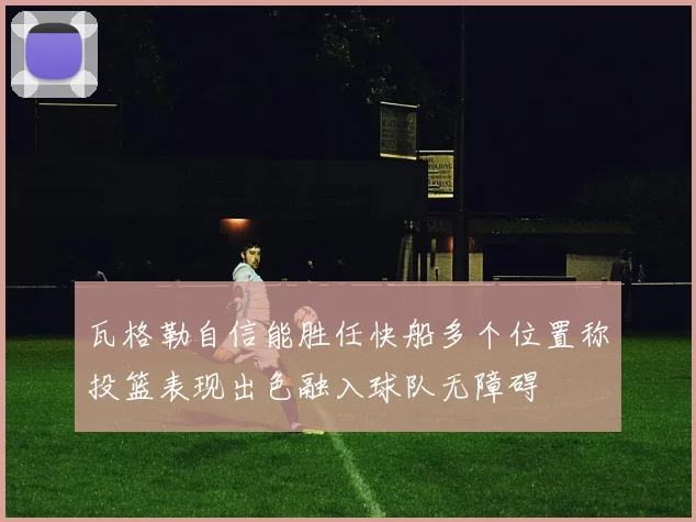 瓦格勒自信能胜任快船多个位置称投篮表现出色融入球队无障碍