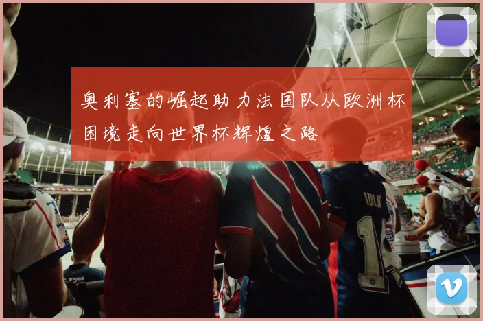奥利塞的崛起助力法国队从欧洲杯困境走向世界杯辉煌之路