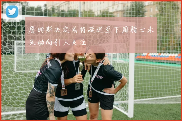 詹姆斯决定或将延迟至下周骑士未来动向引人关注